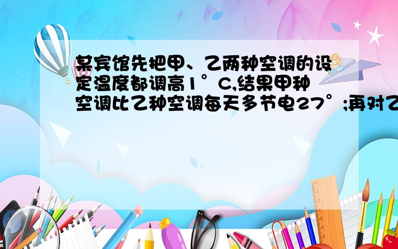 某宾馆先把甲、乙两种空调的设定温度都调高1°C,结果甲种空调比乙种空调每天多节电27°;再对乙种空调清洗