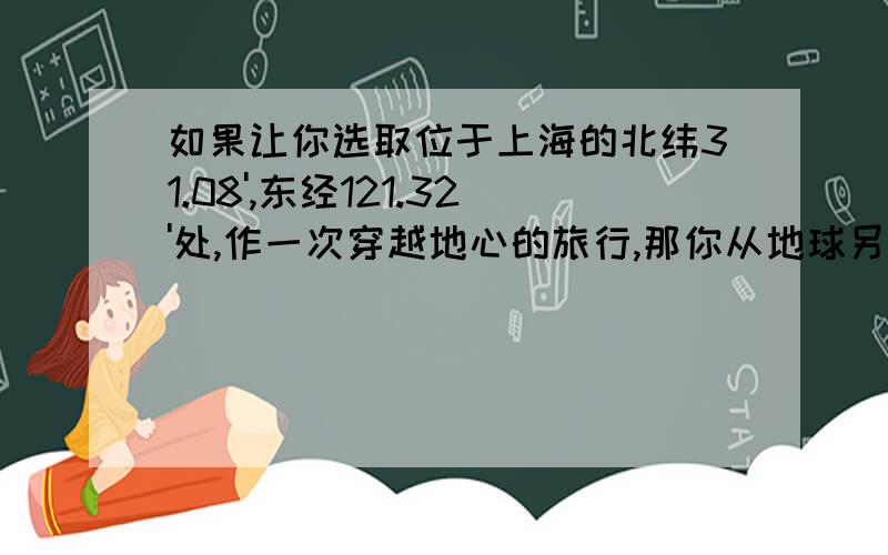 如果让你选取位于上海的北纬31.08',东经121.32'处,作一次穿越地心的旅行,那你从地球另一端钻出来的地方它的经度,纬度分别是多少?