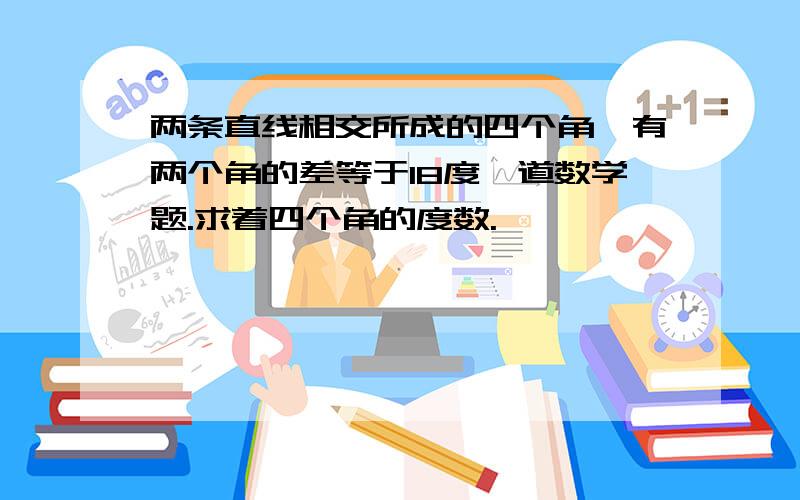 两条直线相交所成的四个角,有两个角的差等于18度一道数学题.求着四个角的度数.