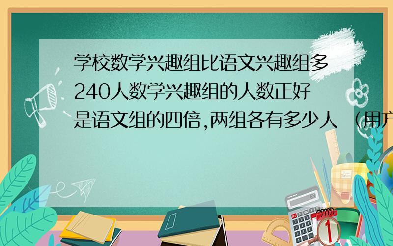 学校数学兴趣组比语文兴趣组多240人数学兴趣组的人数正好是语文组的四倍,两组各有多少人 （用方程解 ）