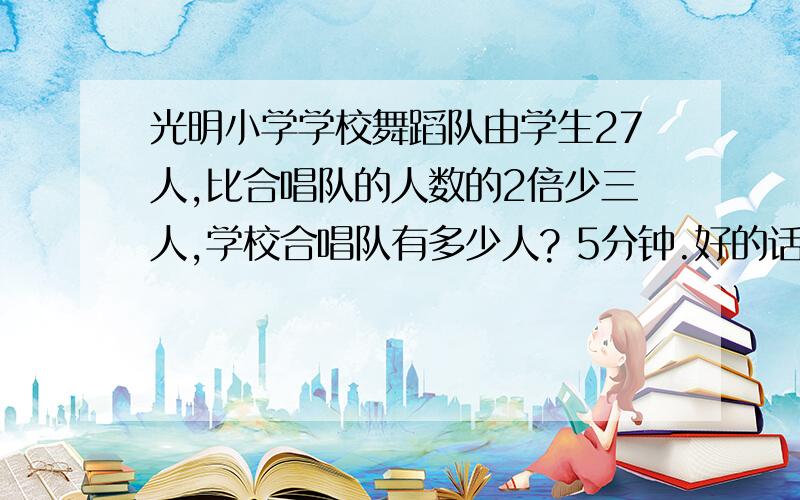 光明小学学校舞蹈队由学生27人,比合唱队的人数的2倍少三人,学校合唱队有多少人? 5分钟.好的话给奖励10