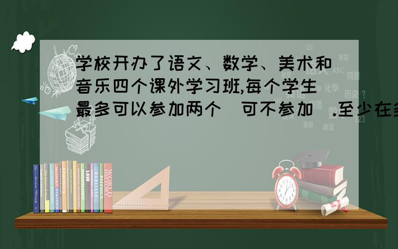 学校开办了语文、数学、美术和音乐四个课外学习班,每个学生最多可以参加两个（可不参加）.至少在多少个学生中,才能保证有两个或两个以上的学生参加学习班的情况完全相同?