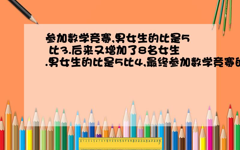 参加数学竞赛,男女生的比是5 比3.后来又增加了8名女生.男女生的比是5比4,最终参加数学竞赛的有多少人用比例的解答 OK?