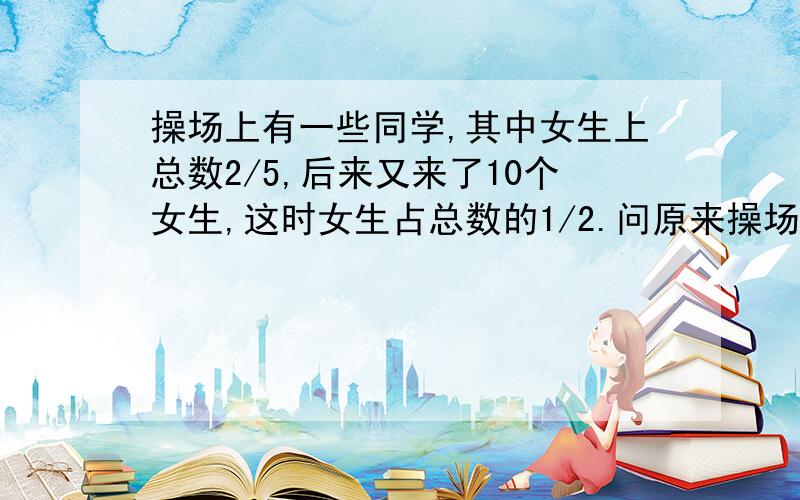 操场上有一些同学,其中女生上总数2/5,后来又来了10个女生,这时女生占总数的1/2.问原来操场上有多少人