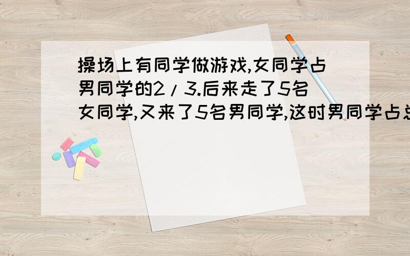 操场上有同学做游戏,女同学占男同学的2/3.后来走了5名女同学,又来了5名男同学,这时男同学占总数5/8,原来操场上有多少男同学