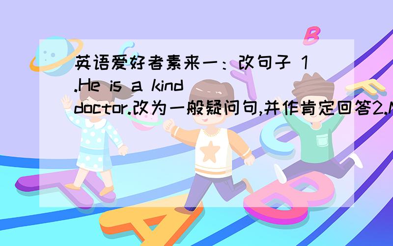 英语爱好者素来一：改句子 1.He is a kind doctor.改为一般疑问句,并作肯定回答2.My mother usually goes shopping with her friends on Saterday afternoon.改为一般疑问句,并作否定回答3.I often play cards on Friday evening