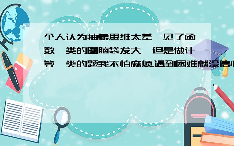 个人认为抽象思维太差,见了函数一类的图脑袋发大,但是做计算一类的题我不怕麻烦.遇到困难就没信心研究了,自己也没少下工夫,害怕数学拽分.