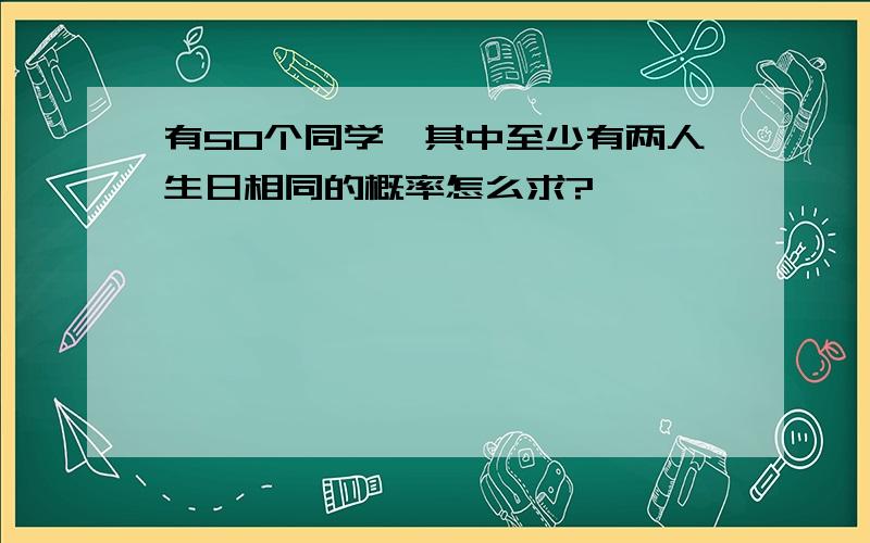 有50个同学,其中至少有两人生日相同的概率怎么求?