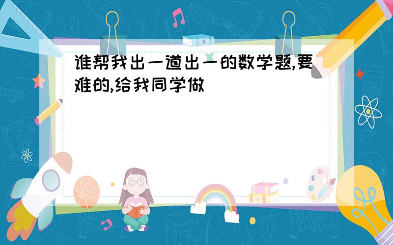 谁帮我出一道出一的数学题,要难的,给我同学做