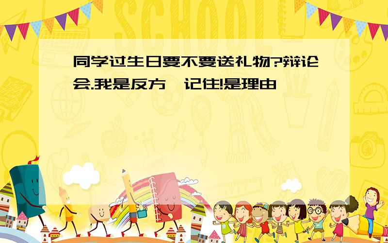 同学过生日要不要送礼物?辩论会.我是反方,记住!是理由,