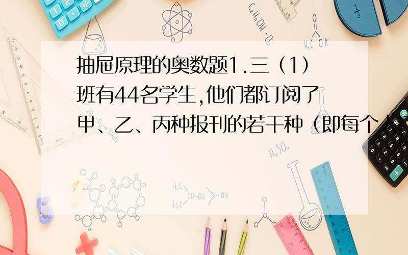 抽屉原理的奥数题1.三（1）班有44名学生,他们都订阅了甲、乙、丙种报刊的若干种（即每个人订了其中的一种、两种、三种）.至少有多少名学生订阅的报刊是相同的?2.某人把一副（黑白色的