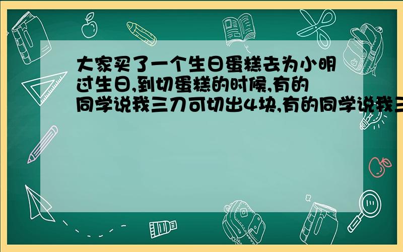 大家买了一个生日蛋糕去为小明过生日,到切蛋糕的时候,有的同学说我三刀可切出4块,有的同学说我三刀可切