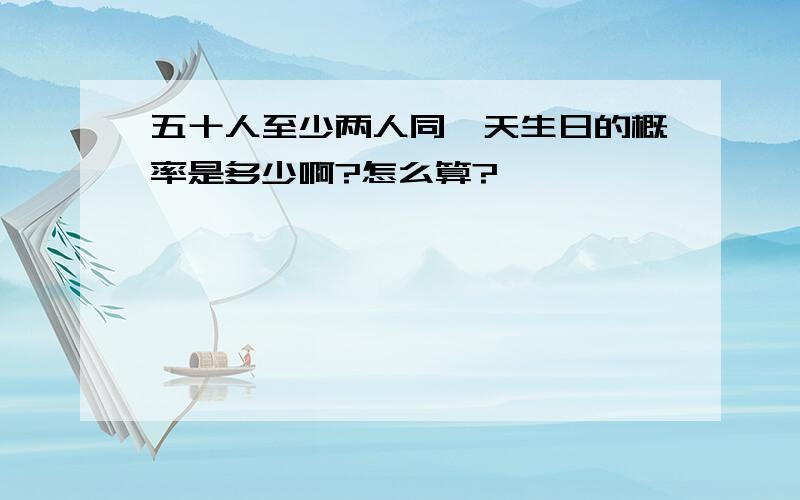 五十人至少两人同一天生日的概率是多少啊?怎么算?