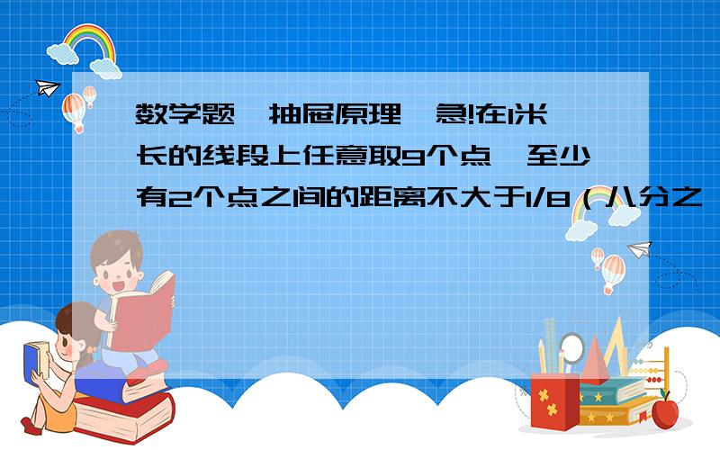 数学题,抽屉原理,急!在1米长的线段上任意取9个点,至少有2个点之间的距离不大于1/8（八分之一）.为什么?