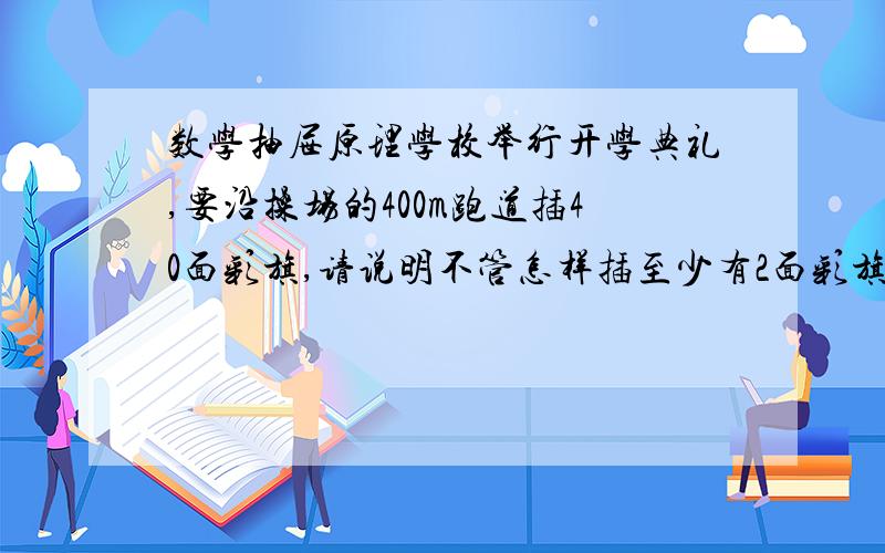 数学抽屉原理学校举行开学典礼,要沿操场的400m跑道插40面彩旗,请说明不管怎样插至少有2面彩旗之间的距离不大于10M.