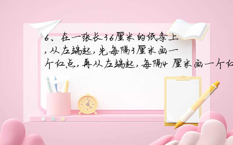 6、在一张长36厘米的纸条上,从左端起,先每隔3厘米画一个红点,再从左端起,每隔4 厘米画一个红点.纸条的两个端点都不画.最后,纸条上共有多少个红点?