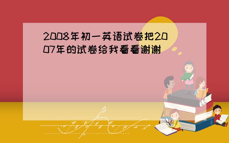 2008年初一英语试卷把2007年的试卷给我看看谢谢