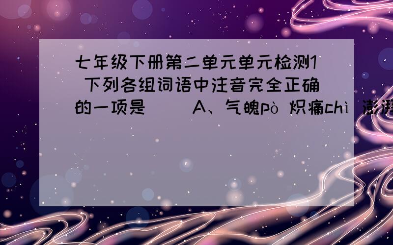 七年级下册第二单元单元检测1 下列各组词语中注音完全正确的一项是（ ）A、气魄pò 炽痛chì 澎湃 bài 哽住 gěngB、哺育 fǔ 惩罚 chěng 懊恼 ào 逼狭 xiáC、屏障 píng 山巅 diān 滋长 zī 参差 cì