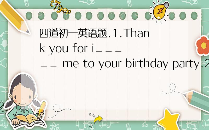 四道初一英语题.1.Thank you for i_____ me to your birthday party.2.Tom likes white and he always wears a white silk s_____.3.Mother asks me s_____ thses flowers to my teacher on Teachers'day.4.Adam often f_____his homework at school.首字母