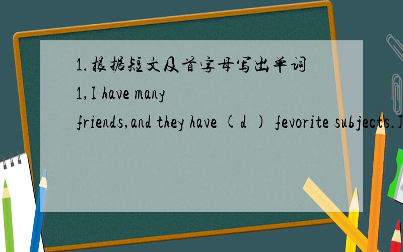 1.根据短文及首字母写出单词1,I have many friends,and they have (d ) fevorite subjects.John's favorite subject is computer because he thinks computer can (h )him a lot in his study.2,The bus usually (l ) at 8:00 and comes back at 12:00.2.