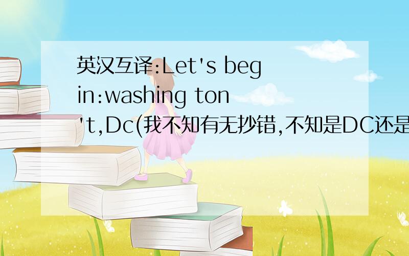 英汉互译:Let's begin:washing ton't,Dc(我不知有无抄错,不知是DC还是bc)