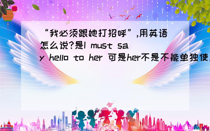 “我必须跟她打招呼”,用英语怎么说?是I must say hello to her 可是her不是不能单独使用吗?her后是要加名词的啊?那这句话到底该怎么翻译?