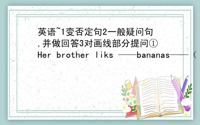 英语~1变否定句2一般疑问句,并做回答3对画线部分提问①Her brother liks ——bananas——（ ——bananas——）是画线的词②You are ——my friends——（ ——my friends——）是画线的词③They sing ——son