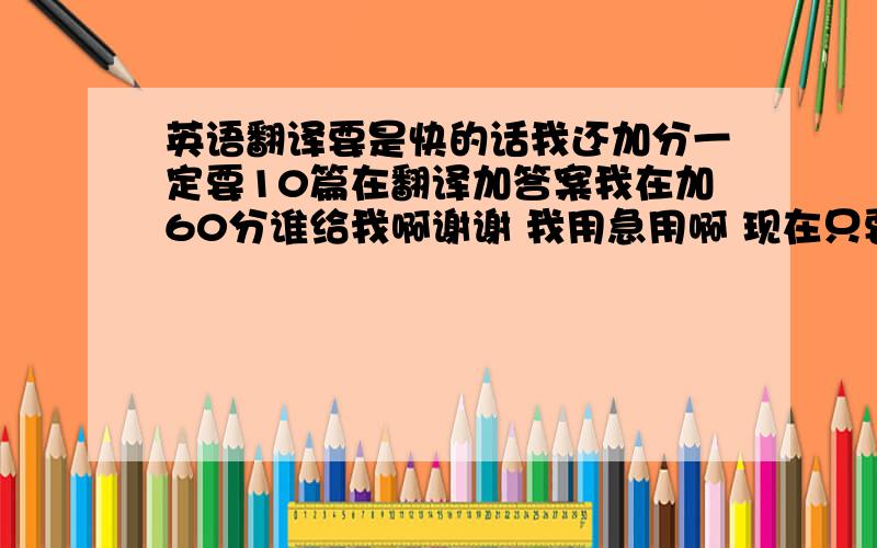 英语翻译要是快的话我还加分一定要10篇在翻译加答案我在加60分谁给我啊谢谢 我用急用啊 现在只要十篇阅读理解 不要答案和翻译了谁帮我