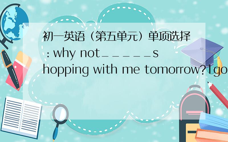 初一英语（第五单元）单项选择：why not_____shopping with me tomorrow?1go 2going 3to go 4will golet's__a kite in the park.-go idea.1go and fly 2to go and fly3going and flying 4go but flylet's go to the zoo this afternoon.-sorry,i'am afra