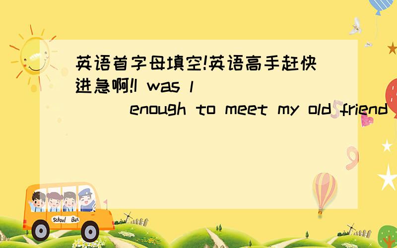 英语首字母填空!英语高手赶快进急啊!I was l______enough to meet my old friend John in the park.China has changed a lot in the past c______.The house is so big .it has an i_____swimming pool.