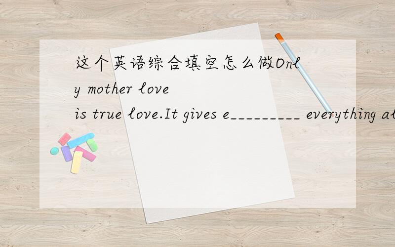 这个英语综合填空怎么做Only mother love is true love.It gives e_________ everything all his life.When you are still a baby,mother takes good care of you as much as possible.In your waking hours she always holds you in her arms.When you are