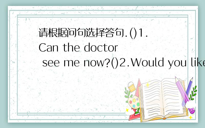 请根据问句选择答句.()1.Can the doctor see me now?()2.Would you like to try it?()3.What about this one?()4.What is it?()5.How do you spell the word?()6.What's the matter Andy?()7.What's your phone number?()8.Is this case yours?()9.What time w