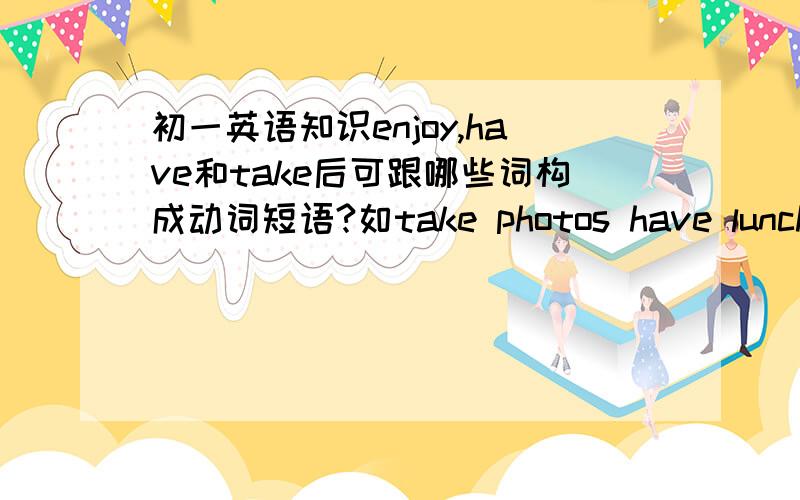 初一英语知识enjoy,have和take后可跟哪些词构成动词短语?如take photos have lunch enjoy the trip