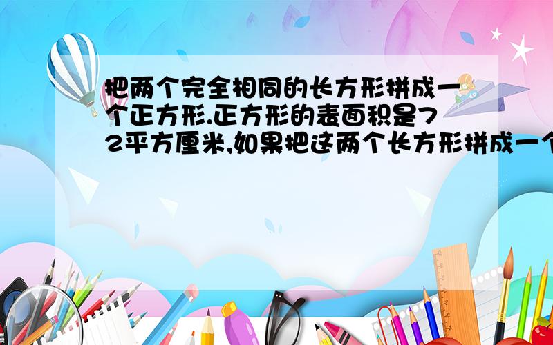 把两个完全相同的长方形拼成一个正方形.正方形的表面积是72平方厘米,如果把这两个长方形拼成一个长方形那么这个长方形的表面积是多少平方厘米那么这个长方形的表面积是多少？