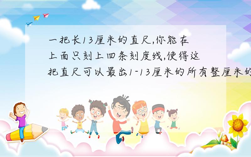 一把长13厘米的直尺,你能在上面只刻上四条刻度线,使得这把直尺可以最出1-13厘米的所有整厘米的长度?