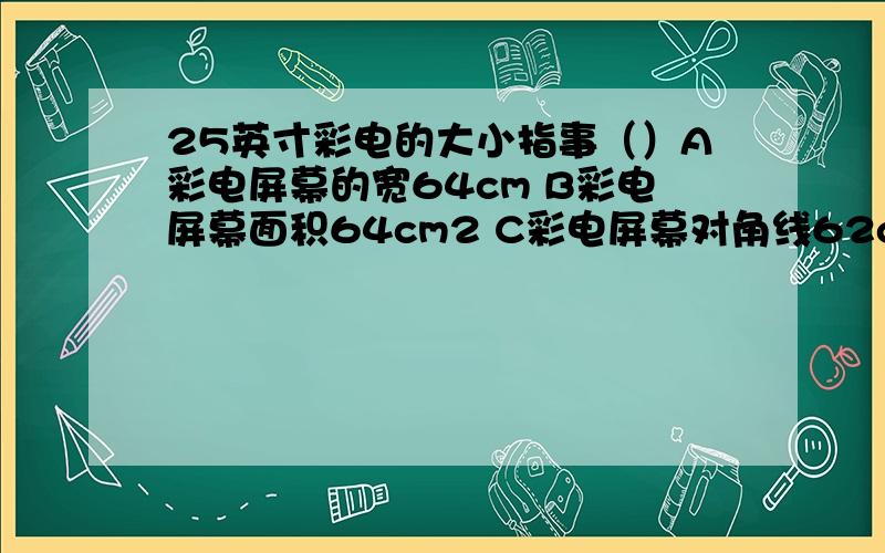 25英寸彩电的大小指事（）A彩电屏幕的宽64cm B彩电屏幕面积64cm2 C彩电屏幕对角线62cm D彩电屏幕宽和高64cm .选得是什么.为什么选那个