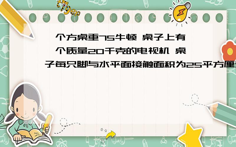 一个方桌重75牛顿 桌子上有一个质量20千克的电视机 桌子每只脚与水平面接触面积为25平方厘米 求桌子对地求答案.. 一个方桌重75牛顿  桌子上有一个质量20千克的电视机   桌子每只脚与水平