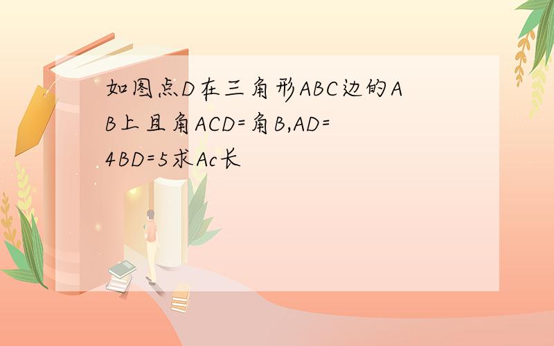 如图点D在三角形ABC边的AB上且角ACD=角B,AD=4BD=5求Ac长