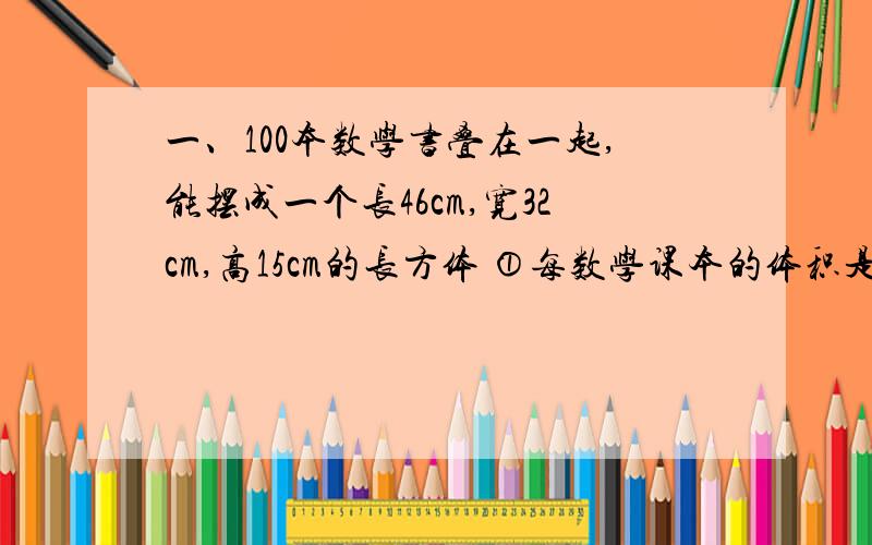 一、100本数学书叠在一起,能摆成一个长46cm,宽32cm,高15cm的长方体 ①每数学课本的体积是多少cm3一、100本数学书叠在一起,能摆成一个长46cm,宽32cm,高15cm的长方体①每数学课本的体积是多少cm3