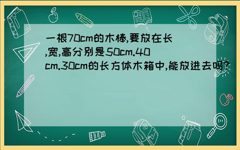 一根70cm的木棒,要放在长,宽,高分别是50cm.40cm.30cm的长方体木箱中,能放进去吗? （提示：长方的体的高垂直于地面的任何一条直线