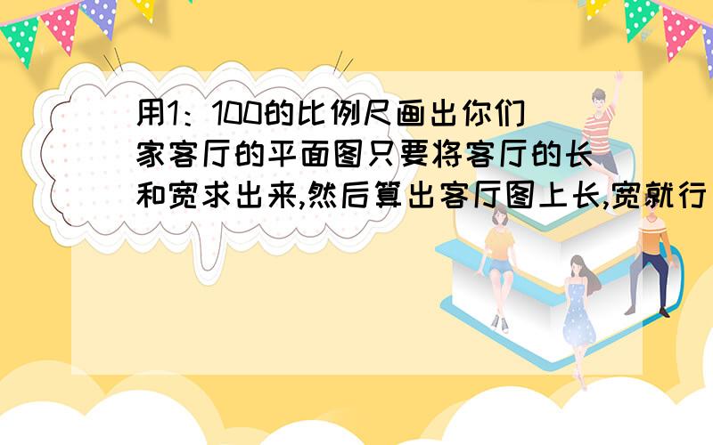 用1：100的比例尺画出你们家客厅的平面图只要将客厅的长和宽求出来,然后算出客厅图上长,宽就行了,明要交了哦我们现在学的是比例哦