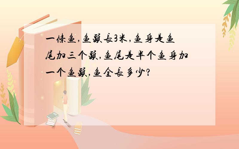 一条鱼,鱼头长3米,鱼身是鱼尾加三个头,鱼尾是半个鱼身加一个鱼头,鱼全长多少?