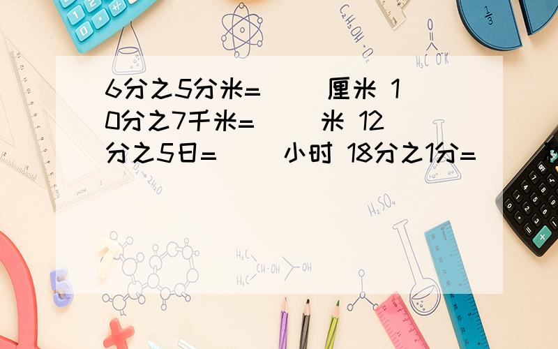 6分之5分米=( )厘米 10分之7千米=( )米 12分之5日=( )小时 18分之1分=( )秒