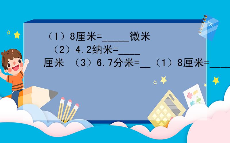 （1）8厘米=_____微米 （2）4.2纳米=____厘米 （3）6.7分米=__（1）8厘米=_____微米 （2）4.2纳米=____厘米 （3）6.7分米=_____千米 （4）0.18千米=____米 （5）1.7分米=____厘米=____毫米____纳米_____微米 （6