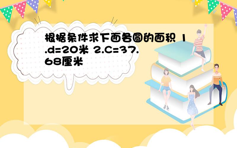 根据条件求下面各圆的面积 1.d=20米 2.C=37.68厘米