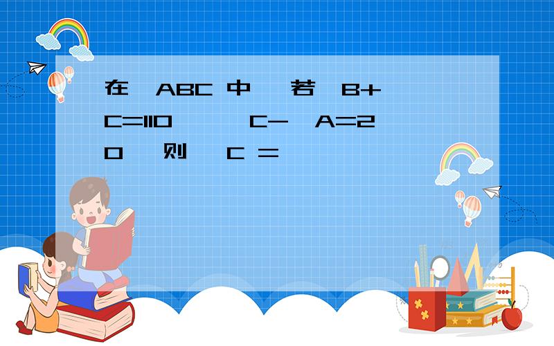 在△ABC 中 ,若∠B+∠C=110°,∠C-∠A=20° 则 ∠C =