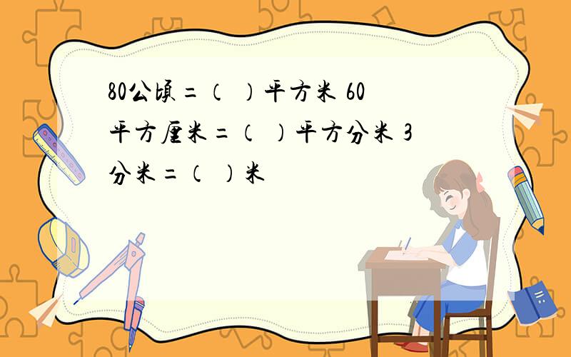 80公顷=（ ）平方米 60平方厘米=（ ）平方分米 3分米=（ ）米