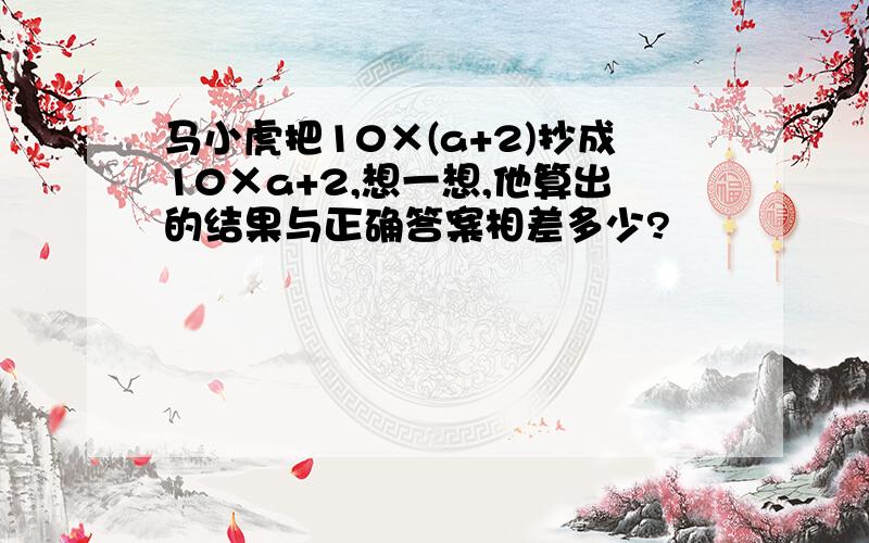 马小虎把10×(a+2)抄成10×a+2,想一想,他算出的结果与正确答案相差多少?