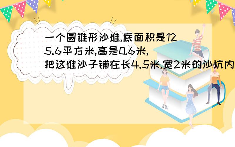 一个圆锥形沙堆,底面积是125.6平方米,高是0.6米,把这堆沙子铺在长4.5米,宽2米的沙坑内,可以铺多厚?