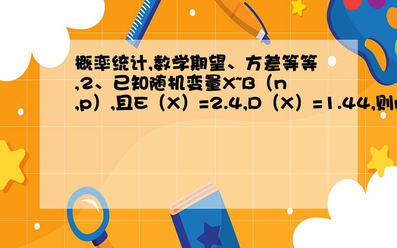 概率统计,数学期望、方差等等,2、已知随机变量X~B（n,p）,且E（X）=2.4,D（X）=1.44,则n,p的值为概率统计,数学期望、方差等等.2、已知随机变量X~B（n,p）,且E（X）=2.4,D（X）=1.44,则n,p的值为详细